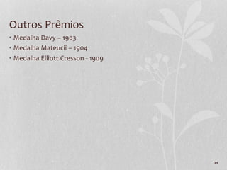 21
Outros Prêmios
• Medalha Davy – 1903
• Medalha Mateucii – 1904
• Medalha Elliott Cresson - 1909
 