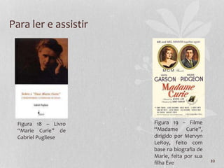 22
Para ler e assistir
Figura 18 – Livro
“Marie Curie” de
Gabriel Pugliese
Figura 19 – Filme
“Madame Curie”,
dirigido por Mervyn
LeRoy, feito com
base na biografia de
Marie, feita por sua
filha Ève
 