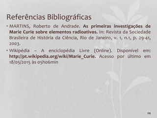 24
Referências Bibliográficas
• MARTINS, Roberto de Andrade. As primeiras investigações de
Marie Curie sobre elementos radioativos. In: Revista da Sociedade
Brasileira de História da Ciência, Rio de Janeiro, v. 1, n.1, p. 29-41,
2003.
• Wikipédia – A enciclopédia Livre (Online). Disponível em:
http://pt.wikipedia.org/wiki/Marie_Curie. Acesso por último em
18/05/2015 às 05h06min
 