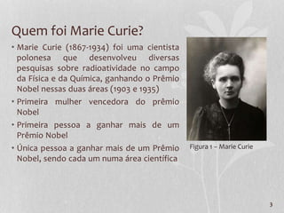 Quem foi Marie Curie?
• Marie Curie (1867-1934) foi uma cientista
polonesa que desenvolveu diversas
pesquisas sobre radioatividade no campo
da Física e da Química, ganhando o Prêmio
Nobel nessas duas áreas (1903 e 1935)
• Primeira mulher vencedora do prêmio
Nobel
• Primeira pessoa a ganhar mais de um
Prêmio Nobel
• Única pessoa a ganhar mais de um Prêmio
Nobel, sendo cada um numa área científica
3
Figura 1 – Marie Curie
 