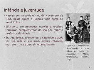 Infância e juventude
• Nasceu em Varsóvia em 07 de Novembro de
1867, nessa época a Polônia fazia parte do
Império Russo
• Educou-se em pequenas escolas e recebeu
formação complementar de seu pai, famoso
professor da cidade
• Era Agnóstica, abandonou o catolicismo após
ver sua mãe e sua irmã, ambas católicas,
morrerem quase que, simultaneamente
4
Figura 2 - Władysław
Skłodowski e suas
filhas (a partir da
esquerda) Maria,
Bronisława, Helena,
1890
 