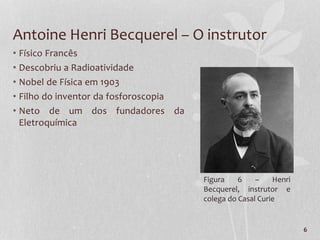 6
Antoine Henri Becquerel – O instrutor
• Físico Francês
• Descobriu a Radioatividade
• Nobel de Física em 1903
• Filho do inventor da fosforoscopia
• Neto de um dos fundadores da
Eletroquímica
Figura 6 – Henri
Becquerel, instrutor e
colega do Casal Curie
 