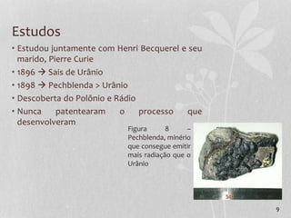 9
Estudos
• Estudou juntamente com Henri Becquerel e seu
marido, Pierre Curie
• 1896  Sais de Urânio
• 1898  Pechblenda > Urânio
• Descoberta do Polônio e Rádio
• Nunca patentearam o processo que
desenvolveram
Figura 8 –
Pechblenda, minério
que consegue emitir
mais radiação que o
Urânio
 