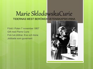 • Född i Polen 7 november 1867
• Gift med Pierre Curie
• Fick två döttrar, Eve och Irene
• Jobbade som guvernant
Marie SklodowskaCurie
TIDERNAS MEST BERÖMDA VETENSKAPSKVINNA
 