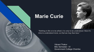 Marie Curie
Vikrant Thakur
BSc Semester - IV
Government College Chamba
“Nothing in life is to be afraid, it is only to be understood. Now it's
time to understand more, so that we may fear less.”
 