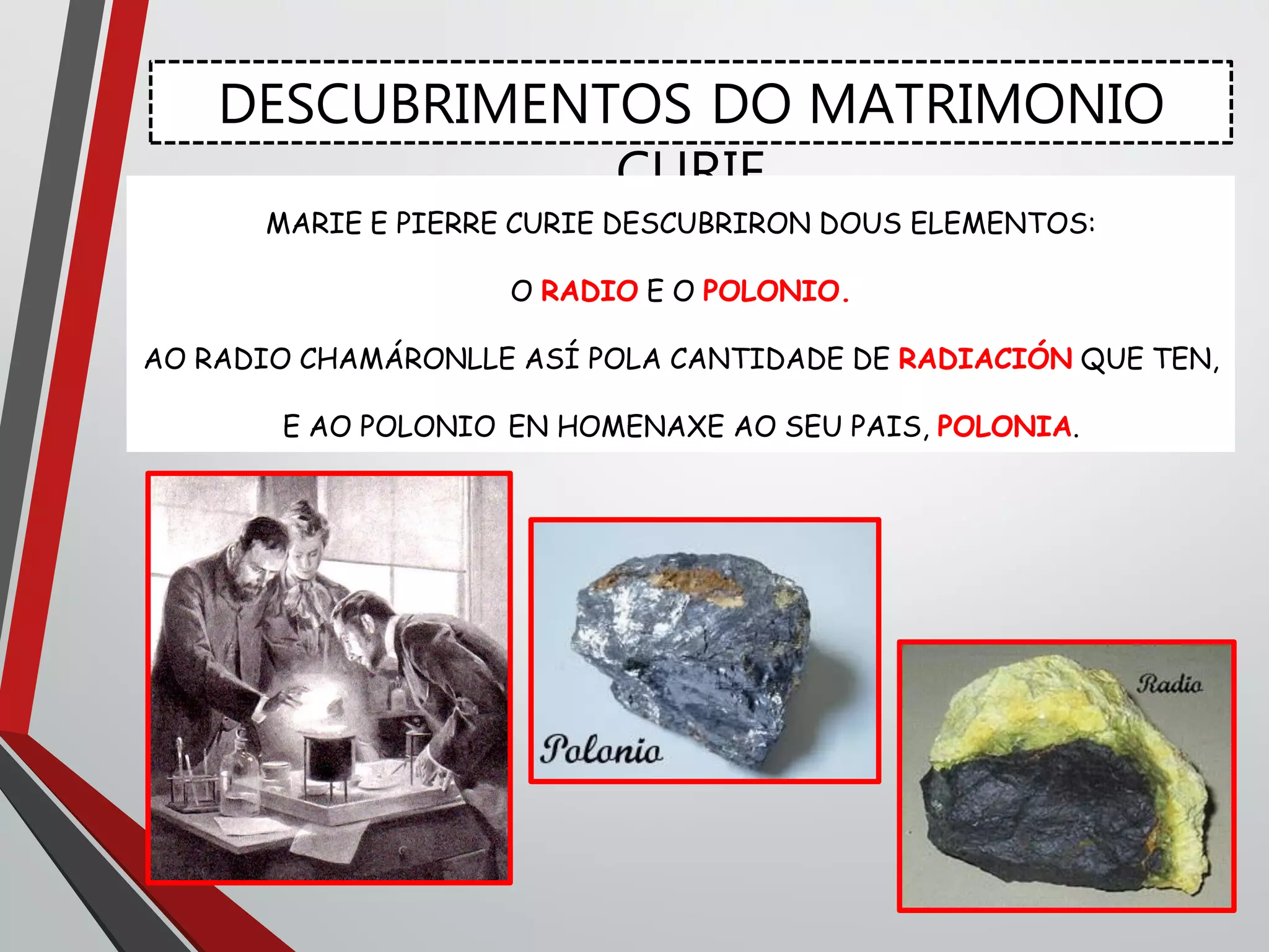 DESCUBRIMENTOS DO MATRIMONIO
CURIE
MARIE E PIERRE CURIE DESCUBRIRON DOUS ELEMENTOS:
O RADIO E O POLONIO.
AO RADIO CHAMÁRONLLE ASÍ POLA CANTIDADE DE RADIACIÓN QUE TEN,
E AO POLONIO EN HOMENAXE AO SEU PAIS, POLONIA.