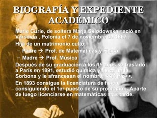 BIOGRAFÍA Y EXPEDIENTE ACADÉMICO Marie Curie, de soltera Marja Sklodowska  n ació en Varsovia , Polonia el 7 de noviembre de 1867   .  Hija de un matrimonio culto:  Padre    Prof. de Matemáticas y Física Madre    Prof. Música  Después de su graduación a los 15 años se trasladó a París en 1891, estudió química y física en la Sorbona y le afrancesan el nombre, <<Marie>>. En 1893 consigue la licenciatura de física, consiguiendo el 1er puesto de su promoción. Aparte de luego licenciarse en matemáticas mas tarde. 
