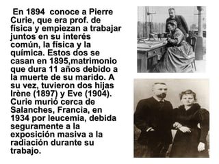 En 1894  conoce a Pierre Curie, que era prof. de física y empiezan a trabajar juntos en su interés común, la física y la química. Estos dos se casan en 1895,matrimonio que dura 11 años debido a la muerte de su marido. A su vez, tuvieron dos hijas Irène (1897) y Eve (1904). Curie murió cerca de Salanches, Francia, en 1934 por leucemia, debida seguramente a la exposición masiva a la radiación durante su trabajo.  