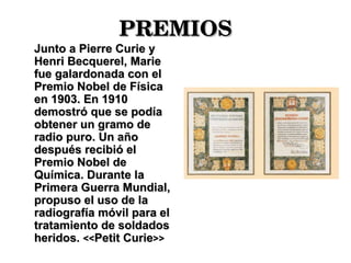 PREMIOS Junto a Pierre Curie y Henri Becquerel, Marie fue galardonada con el Premio Nobel de Física en 1903. En 1910 demostró que se podía obtener un gramo de radio puro. Un año después recibió el Premio Nobel de Química. Durante la Primera Guerra Mundial, propuso el uso de la radiografía móvil para el tratamiento de soldados heridos.  << Petit Curie >> 