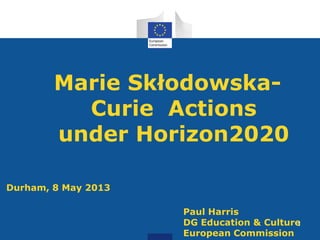 Marie Skłodowska-
Curie Actions
under Horizon2020
Durham, 8 May 2013
Paul Harris
DG Education & Culture
European Commission
1
 