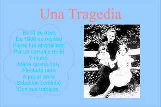 Una Tragedia
    El 19 de Abril
 De 1906 su marido
Pierre fué atropellado
Por un carruaje de 6t
       Y murió.
  Marie quedó muy
    Afectada pero
    A pesar de la
 Situación continuó
  Con sus trabajos.
 