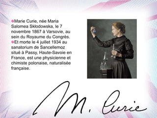 Marie Curie, née Maria
Salomea Skłodowska, le 7
novembre 1867 à Varsovie, au
sein du Royaume du Congrès.
Et morte le 4 juillet 1934 au
sanatorium de Sancellemoz
situé à Passy, Haute-Savoie en
France, est une physicienne et
chimiste polonaise, naturalisée
française.
 