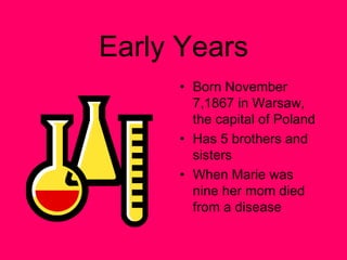 Early Years Born November 7,1867 in Warsaw, the capital of Poland Has 5 brothers and sisters When Marie was nine her mom died from a disease  