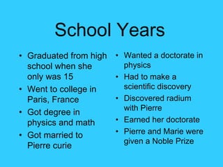 School Years   Wanted a doctorate in physics Had to make a scientific discovery Discovered radium with Pierre Earned her doctorate Pierre and Marie were given a Noble Prize  Graduated from high school when she only was 15 Went to college in Paris, France Got degree in physics and math Got married to Pierre curie 