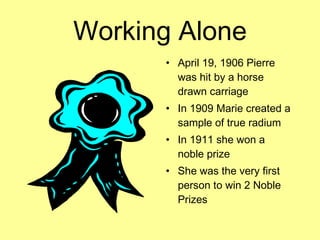 Working Alone April 19, 1906 Pierre was hit by a horse drawn carriage In 1909 Marie created a sample of true radium In 1911 she won a noble prize She was the very first person to win 2 Noble Prizes 