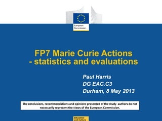 Date: in 12 pts
FP7 Marie Curie Actions
- statistics and evaluations
Paul Harris
DG EAC.C3
Durham, 8 May 2013
Education
and Culture
The conclusions, recommendations and opinions presented of the study authors do not
necessarily represent the views of the European Commission.
 
