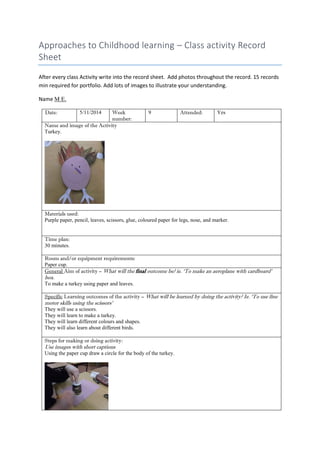 Approaches to Childhood learning – Class activity Record Sheet 
After every class Activity write into the record sheet. Add photos throughout the record. 15 records min required for portfolio. Add lots of images to illustrate your understanding. 
Name M E. 
Date: 
5/11/2014 
Week number: 
9 
Attended: 
Yes 
Name and image of the Activity 
Turkey. 
Materials used: 
Purple paper, pencil, leaves, scissors, glue, coloured paper for legs, nose, and marker. 
Time plan: 
30 minutes. 
Room and/or equipment requirements: 
Paper cup. 
General Aim of activity – What will the final outcome be? ie. ‘To make an aeroplane with cardboard’ box. 
To make a turkey using paper and leaves. 
Specific Learning outcomes of the activity – What will be learned by doing the activity? Ie. ‘To use fine motor skills using the scissors’ 
They will use a scissors. 
They will learn to make a turkey. 
They will learn different colours and shapes. 
They will also learn about different birds. 
Steps for making or doing activity: 
Use images with short captions 
Using the paper cup draw a circle for the body of the turkey. 
 