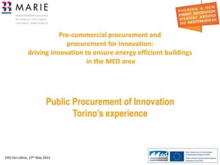 EOS Fair Udine, 17th May 2013 1
Pre-commercial procurement and
procurement for innovation:
driving innovation to ensure energy efficient buildings
in the MED area
Public Procurement of Innovation
Torino’s experience
 