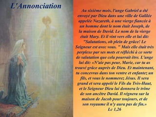 Au sixième mois, l'ange Gabriel a été
envoyé par Dieu dans une ville de Galilée
appelée Nazareth, à une vierge fiancée à
un homme dont le nom était Joseph, de
la maison de David. Le nom de la vierge
était Mary. Et il vint vers elle et lui dit:
"Salutations, oh plein de grâce! Le
Seigneur est avec vous. " Mais elle était très
perplexe par ses mots et réfléchi à ce sorte
de salutation que cela pourrait être. L'ange
lui dit: «N'aie pas peur, Marie, car tu as
trouvé grâce auprès de Dieu. Et maintenant,
tu concevras dans ton ventre et enfantez un
fils, et vous le nommerez Jésus. Il sera
grand et sera appelé le Fils du Très-Haut,
et le Seigneur Dieu lui donnera le trône
de son ancêtre David. Il régnera sur la
maison de Jacob pour toujours, et de
son royaume il n'y aura pas de fin.»
Lc 1,26
L'Annonciation
.
 
