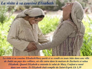 La visite à sa cousine ElisabethMary partit et se rendit en toute hâte dans une ville
de Judée au pays des collines, où elle entra dans la maison de Zacharie et salua
Elizabeth. Quand Elizabeth a entendu le salut de Mary, l'enfant a sauté
dans son ventre. Et Elizabeth était remplie du Saint-Esprit. Lk 1,39
La visite à sa cousine Elisabeth
 