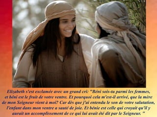 Elizabeth s'est exclamée avec un grand cri: "Béni sois-tu parmi les femmes,
et béni est le fruit de votre ventre. Et pourquoi cela m'est-il arrivé, que la mère
de mon Seigneur vient à moi? Car dès que j'ai entendu le son de votre salutation,
l'enfant dans mon ventre a sauté de joie. Et bénie est celle qui croyait qu'il y
aurait un accomplissement de ce qui lui avait été dit par le Seigneur. "
 