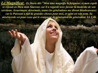 Le Magnificat - Et Marie dit: "Mon âme magnifie le Seigneur, et mon esprit
se réjouit en Dieu mon Sauveur, car il a regardé avec faveur la modestie de son
serviteur. Assurément, désormais, toutes les générations me diront bienheureuse;
car le Puissant a fait de grandes choses pour moi, et saint est son nom. Sa
miséricorde est pour ceux qui le craignent de génération en génération. Lk 1,46
 