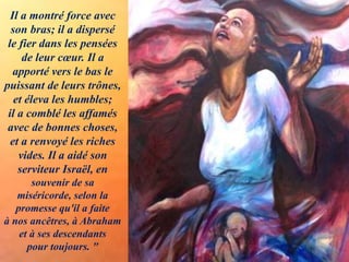 Il a montré force avec
son bras; il a dispersé
le fier dans les pensées
de leur cœur. Il a
apporté vers le bas le
puissant de leurs trônes,
et éleva les humbles;
il a comblé les affamés
avec de bonnes choses,
et a renvoyé les riches
vides. Il a aidé son
serviteur Israël, en
souvenir de sa
miséricorde, selon la
promesse qu'il a faite
à nos ancêtres, à Abraham
et à ses descendants
pour toujours. "
 