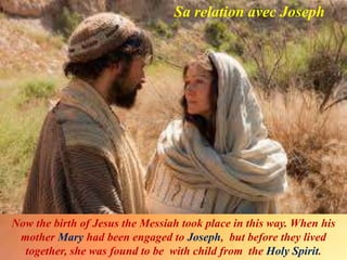 Sa relation avec Joseph
Now the birth of Jesus the Messiah took place in this way. When his
mother Mary had been engaged to Joseph, but before they lived
together, she was found to be with child from the Holy Spirit.
 