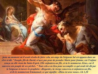 juste au moment où il avait résolu de faire cela, un ange du Seigneur lui est apparu dans un
rêve et dit: "Joseph, fils de David, n'ayez pas peur de prendre Marie pour femme, car l'enfant
conçu en elle vient du Saint-Esprit. Elle enfantera un fils, et tu le nommeras Jésus, car il
sauvera son peuple de ses péchés. " Tout cela a eu lieu pour accomplir ce qui avait été dit par
le Seigneur à travers le prophète: «Regardez, la vierge concevra et enfantera un fils,
et ils le nommeront Emmanuel, ce qui signifie: «Dieu est avec nous». Lk 1,20
 
