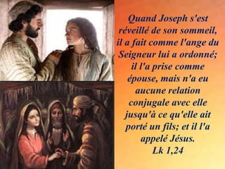 Quand Joseph s'est
réveillé de son sommeil,
il a fait comme l'ange du
Seigneur lui a ordonné;
il l'a prise comme
épouse, mais n'a eu
aucune relation
conjugale avec elle
jusqu'à ce qu'elle ait
porté un fils; et il l'a
appelé Jésus.
Lk 1,24
 