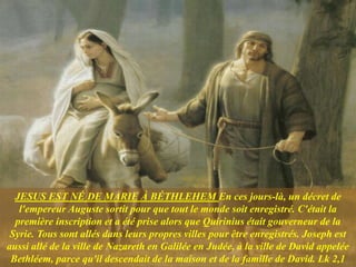 JESUS ​​EST NÉ DE MARIE À BÉTHLEHEM En ces jours-là, un décret de
l'empereur Auguste sortit pour que tout le monde soit enregistré. C'était la
première inscription et a été prise alors que Quirinius était gouverneur de la
Syrie. Tous sont allés dans leurs propres villes pour être enregistrés. Joseph est
aussi allé de la ville de Nazareth en Galilée en Judée, à la ville de David appelée
Bethléem, parce qu'il descendait de la maison et de la famille de David. Lk 2,1
 