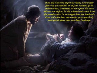 Il est allé s'inscrire auprès de Mary, à qui il était
fiancé et qui attendait un enfant. Pendant qu'ils
étaient là-bas, le moment est venu pour elle pour
délivrer son enfant. Et elle a donné naissance à son
fils premier-né et l'a enveloppé dans des bandes de
tissu, et l'a mis dans une crèche, parce que il n'y
avait pas de place pour eux dans l'auberge.
 