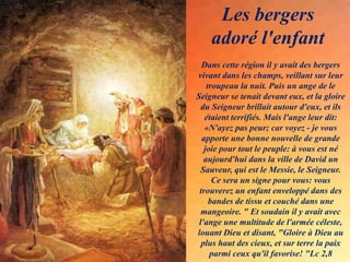 Dans cette région il y avait des bergers
vivant dans les champs, veillant sur leur
troupeau la nuit. Puis un ange de le
Seigneur se tenait devant eux, et la gloire
du Seigneur brillait autour d'eux, et ils
étaient terrifiés. Mais l'ange leur dit:
«N'ayez pas peur; car voyez - je vous
apporte une bonne nouvelle de grande
joie pour tout le peuple: à vous est né
aujourd'hui dans la ville de David un
Sauveur, qui est le Messie, le Seigneur.
Ce sera un signe pour vous: vous
trouverez un enfant enveloppé dans des
bandes de tissu et couché dans une
mangeoire. " Et soudain il y avait avec
l'ange une multitude de l'armée céleste,
louant Dieu et disant, "Gloire à Dieu au
plus haut des cieux, et sur terre la paix
parmi ceux qu'il favorise! "Lc 2,8
Les bergers
adoré l'enfant
 