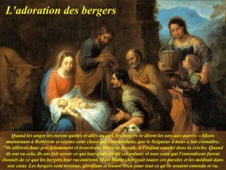 Quand les anges les eurent quittés et allés au ciel, les bergers se dirent les uns aux autres: «Allons
maintenant à Bethléem et voyons cette chose qui s'est produite, que le Seigneur a nous a fait connaître.
"Ils allèrent donc précipitamment et trouvèrent Marie et Joseph, et l'enfant couché dans la crèche. Quand
ils ont vu cela, ils ont fait savoir ce qui leur avait été dit cet enfant; et tous ceux qui l'entendirent furent
étonnés de ce que les bergers leur racontèrent. Mais Marie chérissait toutes ces paroles et les méditait dans
son cœur. Les bergers sont revenus, glorifiant et louant Dieu pour tout ce qu'ils avaient entendu et vu.
L'adoration des bergers
 