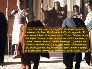 La visite des sages Au temps du roi Hérode, après la
naissance de Jésus Bethléem de Judée, des sages de l'Est
sont venus à Jérusalem, demandant: "Où est l'enfant né roi
des Juifs? Car nous avons observé son étoile à son lever, et
nous sommes venus lui rendre hommage." Quand le roi
Hérode a entendu cela, il a eu peur, et tout Jérusalem avec
lui; et appelant tous les principaux sacrificateurs et scribes
du peuple, il les interrogea où le Messie devait naître. Mt 2,1
 