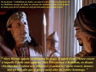 '"Alors Hérode appela secrètement les sages et apprit d'eux l'heure exacte
à laquelle l'étoile était apparue. Puis il les envoya à Bethléem, en disant:
«Va chercher l’enfant avec diligence; et quand tu l’auras trouvé, donnez-
moi un mot afin que je puisse aussi aller lui rendre hommage. "
Ils lui dirent: "A Bethléem de Judée, car ainsi il a été écrit par le prophète: Et
toi, Bethléem, au pays de Juda, ne sont pas des moindres parmi les dirigeants
de Juda; pour de toi viendra un chef qui doit paître mon peuple Israël.
 