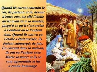 Quand ils eurent entendu le
roi, ils partent; et là, devant
d'entre eux, est allé l'étoile
qu'ils avait vu à sa montée,
jusqu'à ce qu'il s'est arrêté
à l'endroit où le l'enfant
était. Quand ils ont vu ça
l'étoile s'était arrêtée, ils
étaient submergés de joie.
En entrant dans la maison,
ils ont vu l'enfant avec
Marie sa mère; et ils se
sont agenouillés et lui
a rendu hommage.
 