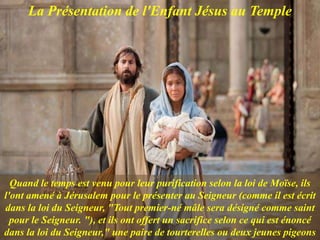 La Présentation de l'Enfant Jésus au Temple
Quand le temps est venu pour leur purification selon la loi de Moïse, ils
l'ont amené à Jérusalem pour le présenter au Seigneur (comme il est écrit
dans la loi du Seigneur, "Tout premier-né mâle sera désigné comme saint
pour le Seigneur. "), et ils ont offert un sacrifice selon ce qui est énoncé
dans la loi du Seigneur," une paire de tourterelles ou deux jeunes pigeons
 