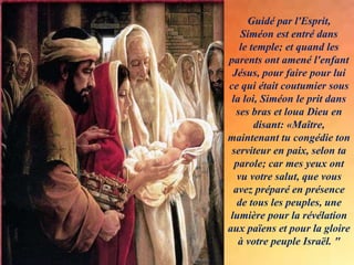 Guidé par l'Esprit,
Siméon est entré dans
le temple; et quand les
parents ont amené l'enfant
Jésus, pour faire pour lui
ce qui était coutumier sous
la loi, Siméon le prit dans
ses bras et loua Dieu en
disant: «Maître,
maintenant tu congédie ton
serviteur en paix, selon ta
parole; car mes yeux ont
vu votre salut, que vous
avez préparé en présence
de tous les peuples, une
lumière pour la révélation
aux païens et pour la gloire
à votre peuple Israël. "
 