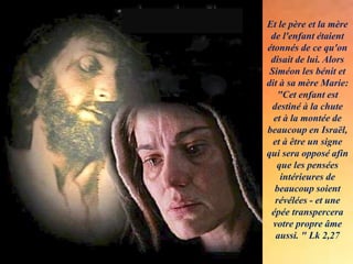 Et le père et la mère
de l'enfant étaient
étonnés de ce qu'on
disait de lui. Alors
Siméon les bénit et
dit à sa mère Marie:
"Cet enfant est
destiné à la chute
et à la montée de
beaucoup en Israël,
et à être un signe
qui sera opposé afin
que les pensées
intérieures de
beaucoup soient
révélées - et une
épée transpercera
votre propre âme
aussi. " Lk 2,27
.
 