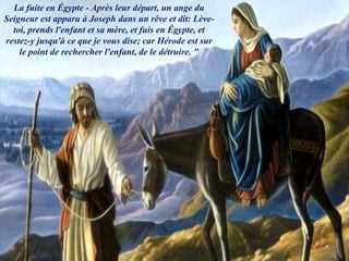 La fuite en Égypte - Après leur départ, un ange du
Seigneur est apparu à Joseph dans un rêve et dit: Lève-
toi, prends l'enfant et sa mère, et fuis en Égypte, et
restez-y jusqu'à ce que je vous dise; car Hérode est sur
le point de rechercher l'enfant, de le détruire. "
 