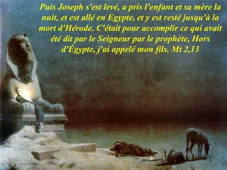 Puis Joseph s'est levé, a pris l'enfant et sa mère la
nuit, et est allé en Egypte, et y est resté jusqu'à la
mort d'Hérode. C'était pour accomplir ce qui avait
été dit par le Seigneur par le prophète, Hors
d'Égypte, j'ai appelé mon fils. Mt 2,13
 