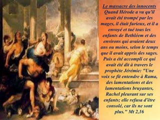 Le massacre des innocents
Quand Hérode a vu qu'il
avait été trompé par les
mages, il était furieux, et il a
envoyé et tué tous les
enfants de Bethléem et des
environs qui avaient deux
ans ou moins, selon le temps
que il avait appris des sages.
Puis a été accompli ce qui
avait été dit à travers le
prophète Jérémie: "Une
voix se fit entendre à Rama,
des lamentations et des
lamentations bruyantes,
Rachel pleurant sur ses
enfants; elle refusa d'être
consolé, car ils ne sont
plus." Mt 2,16
 