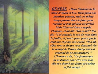 GENÈSE - Dans l'histoire de la
chute d'Adam et Eve, Dieu punit nos
premiers parents, mais en même
temps promet dans le futur pour
rectifier le mal qui leur est arrivé.
Mais l'Éternel Dieu a appelé
l'homme, et lui dit: "Où es-tu?" Il a
dit: "J'ai entendu le son de vous dans
le jardin, et j'avais peur, parce que je
était nu; et je me suis caché. "Il a dit,
«Qui vous a dit que vous étiez nu? As-
tu mangé de l'arbre dont je vous ai
ordonné de ne pas manger? "
L'homme a dit, "La femme que
tu as donnée pour être avec moi,
elle m'a donné des fruits de l'arbre,
et j'ai mangé. "
.
.
 