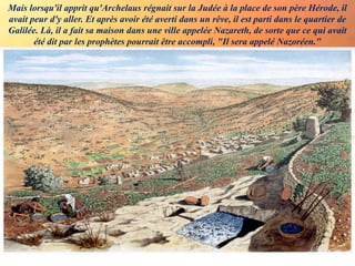 Mais lorsqu'il apprit qu'Archelaus régnait sur la Judée à la place de son père Hérode, il
avait peur d'y aller. Et après avoir été averti dans un rêve, il est parti dans le quartier de
Galilée. Là, il a fait sa maison dans une ville appelée Nazareth, de sorte que ce qui avait
été dit par les prophètes pourrait être accompli, "Il sera appelé Nazoréen."
 