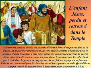 Maintenant, chaque année, ses parents allaient à Jérusalem pour la fête de la
Pâque. Et quand il avait douze ans, ils sont montés comme d'habitude pour le
festival. Quand le festival a pris fin et qu'ils ont commencé à revenir, le garçon
Jésus est resté à Jérusalem, mais ses parents ne le savaient pas. En admettant
que il était dans le groupe des voyageurs, ils ont fait un voyage d'une journée.
Puis ils ont commencé pour le chercher parmi leurs parents et amis. Quand ils ne
l'ont pas trouvé, ils retournèrent à Jérusalem pour le chercher. Lk 2,41
L'enfant
Jésus,
perdu et
retrouvé
dans le
Temple
 