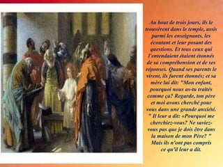 Au bout de trois jours, ils le
trouvèrent dans le temple, assis
parmi les enseignants, les
écoutant et leur posant des
questions. Et tous ceux qui
l'entendaient étaient étonnés
de sa compréhension et de ses
réponses. Quand ses parents le
virent, ils furent étonnés; et sa
mère lui dit: "Mon enfant,
pourquoi nous as-tu traités
comme ça? Regarde, ton père
et moi avons cherché pour
vous dans une grande anxiété.
" Il leur a dit: «Pourquoi me
cherchiez-vous? Ne saviez-
vous pas que je dois être dans
la maison de mon Père? "
Mais ils n'ont pas compris
ce qu'il leur a dit.
 