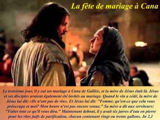 Le troisième jour, il y eut un mariage à Cana de Galilée, et la mère de Jésus était là. Jésus
et ses disciples avaient également été invités au mariage. Quand le vin a cédé, la mère de
Jésus lui dit: «Ils n'ont pas de vin». Et Jésus lui dit: "Femme, qu'est-ce que cela vous
préoccupe et moi? Mon heure n'est pas encore venue." Sa mère a dit aux serviteurs:
"Faites tout ce qu'il vous dira." Maintenant debout, il y avait six jarres d'eau en pierre
pour les rites juifs de purification, chacun contenant vingt ou trente gallons. Jn 2,1
La fête de mariage à Cana
 