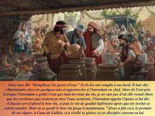 Jésus leur dit: "Remplissez les jarres d'eau." Et ils les ont remplis à ras bord. Il leur dit:
«Maintenant, tirez-en quelques-uns et apportez-les à l'intendant en chef. Alors ils l'ont pris.
Lorsque l'intendant a goûté l'eau qui était devenue du vin, je ne sais pas d'où elle venait (bien
que les serviteurs qui avaient pu tirer l'eau savaient), l'intendant appela l'époux et lui dit:
«Chacun sert d'abord le bon vin, et puis le vin de qualité inférieure après que les invités se
soient saoulés. Mais tu as gardé le bon vin jusqu'à maintenant. "Jésus a fait ceci, le premier
de ses signes, à Cana de Galilée, et a révélé sa gloire; et ses disciples crurent en lui.
 