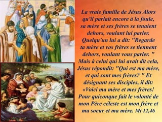 La vraie famille de Jésus Alors
qu'il parlait encore à la foule,
sa mère et ses frères se tenaient
dehors, voulant lui parler.
Quelqu'un lui a dit: "Regarde
ta mère et vos frères se tiennent
dehors, voulant vous parler. "
Mais à celui qui lui avait dit cela,
Jésus répondit: "Qui est ma mère,
et qui sont mes frères? " Et
désignant ses disciples, il dit:
«Voici ma mère et mes frères!
Pour quiconque fait le volonté de
mon Père céleste est mon frère et
ma soeur et ma mère. Mt 12,46
 